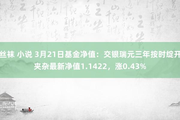 丝袜 小说 3月21日基金净值：交银瑞元三年按时绽开夹杂最新净值1.1422，涨0.43%