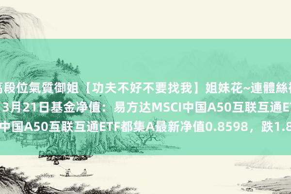 高段位氣質御姐【功夫不好不要找我】姐妹花~連體絲襪~大奶晃動~絲襪騷腳 3月21日基金净值：易方达MSCI中国A50互联互通ETF都集A最新净值0.8598，跌1.87%