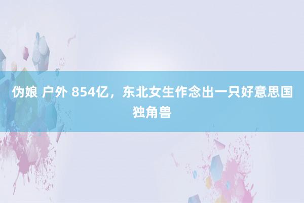 伪娘 户外 854亿，东北女生作念出一只好意思国独角兽