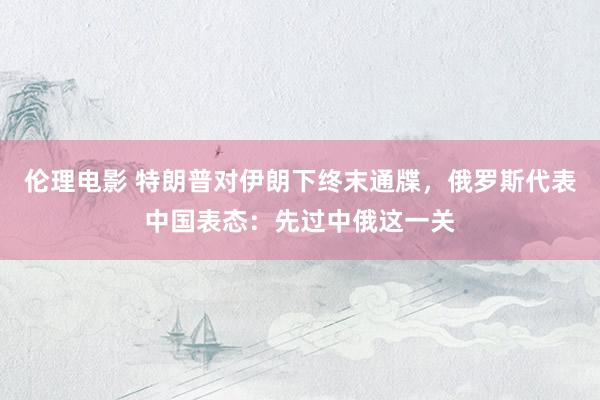 伦理电影 特朗普对伊朗下终末通牒，俄罗斯代表中国表态：先过中俄这一关