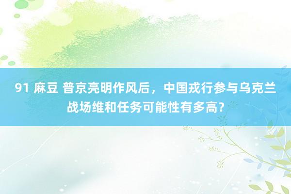 91 麻豆 普京亮明作风后，中国戎行参与乌克兰战场维和任务可能性有多高？