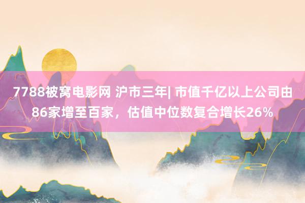 7788被窝电影网 沪市三年| 市值千亿以上公司由86家增至百家，估值中位数复合增长26%