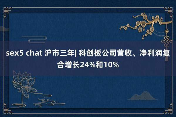 sex5 chat 沪市三年| 科创板公司营收、净利润复合增长24%和10%