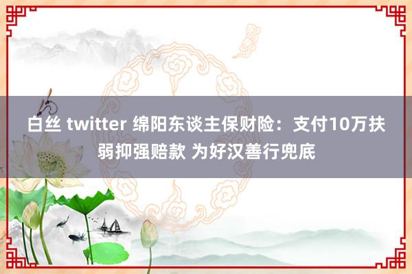 白丝 twitter 绵阳东谈主保财险：支付10万扶弱抑强赔款 为好汉善行兜底
