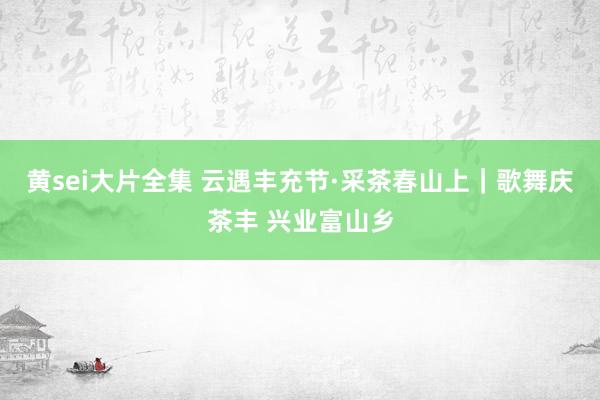 黄sei大片全集 云遇丰充节·采茶春山上｜歌舞庆茶丰 兴业富山乡
