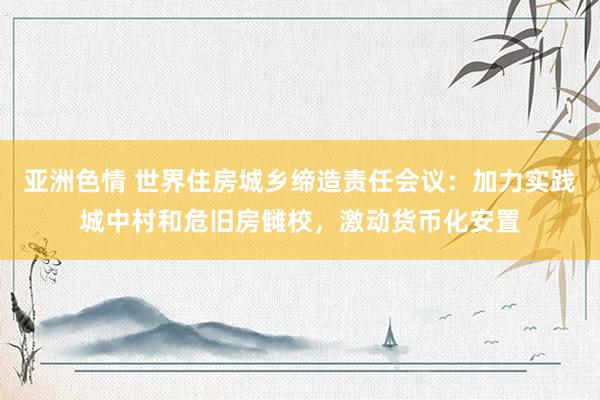 亚洲色情 世界住房城乡缔造责任会议：加力实践城中村和危旧房雠校，激动货币化安置