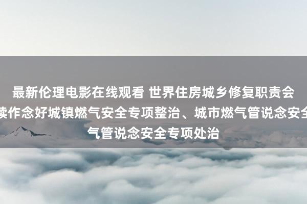 最新伦理电影在线观看 世界住房城乡修复职责会议：要握续作念好城镇燃气安全专项整治、城市燃气管说念安全专项处治