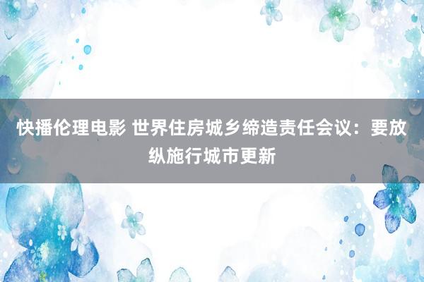 快播伦理电影 世界住房城乡缔造责任会议：要放纵施行城市更新