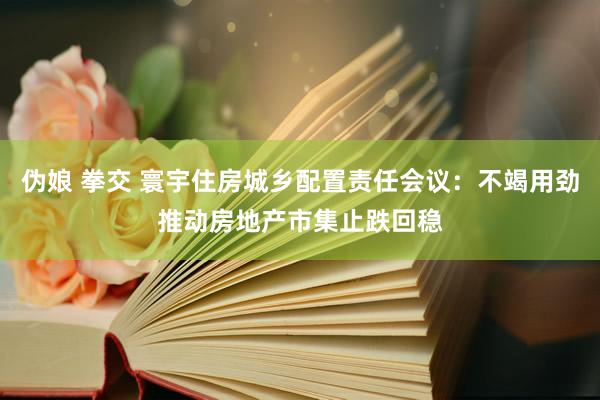 伪娘 拳交 寰宇住房城乡配置责任会议：不竭用劲推动房地产市集止跌回稳