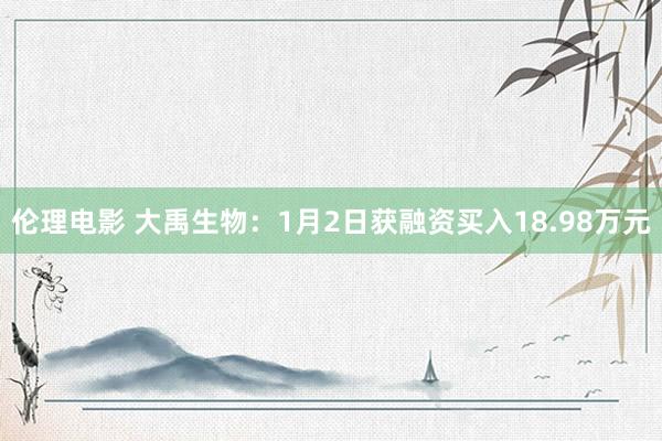 伦理电影 大禹生物：1月2日获融资买入18.98万元
