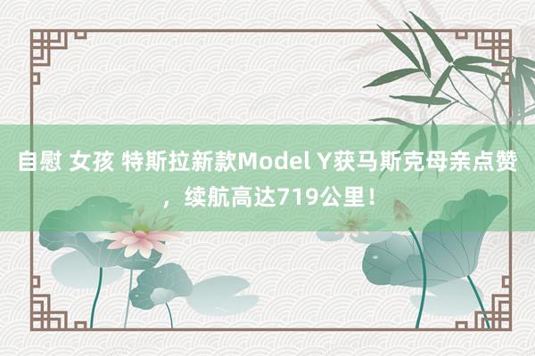 自慰 女孩 特斯拉新款Model Y获马斯克母亲点赞，续航高达719公里！