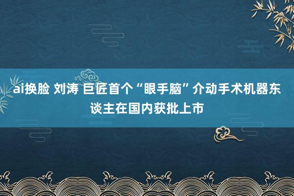 ai换脸 刘涛 巨匠首个“眼手脑”介动手术机器东谈主在国内获批上市