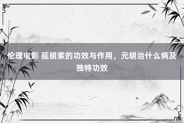 伦理电影 延胡索的功效与作用，元胡治什么病及独特功效