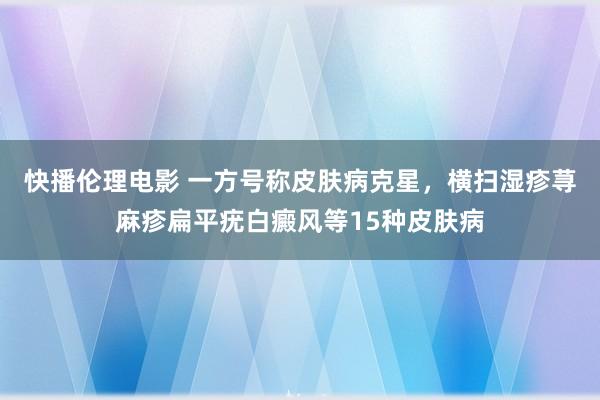 快播伦理电影 一方号称皮肤病克星，横扫湿疹荨麻疹扁平疣白癜风等15种皮肤病