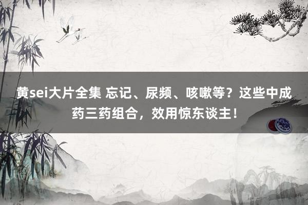 黄sei大片全集 忘记、尿频、咳嗽等？这些中成药三药组合，效用惊东谈主！