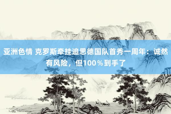 亚洲色情 克罗斯牵挂追思德国队首秀一周年：诚然有风险，但100％到手了