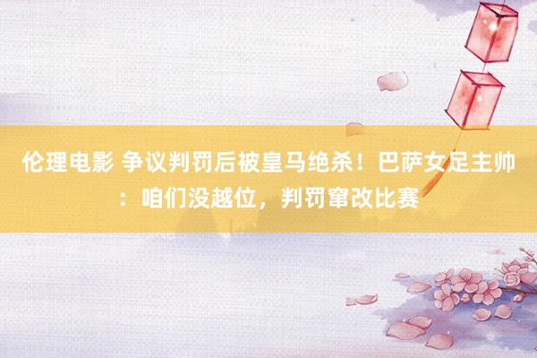 伦理电影 争议判罚后被皇马绝杀！巴萨女足主帅：咱们没越位，判罚窜改比赛