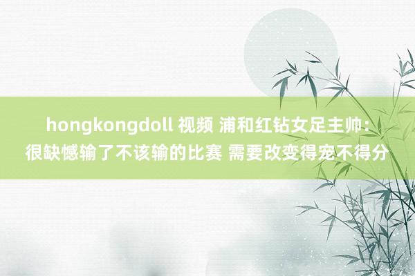 hongkongdoll 视频 浦和红钻女足主帅：很缺憾输了不该输的比赛 需要改变得宠不得分