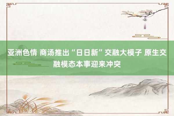 亚洲色情 商汤推出“日日新”交融大模子 原生交融模态本事迎来冲突