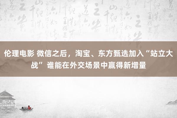 伦理电影 微信之后，淘宝、东方甄选加入“站立大战” 谁能在外交场景中赢得新增量
