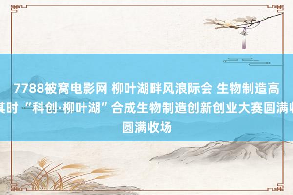 7788被窝电影网 柳叶湖畔风浪际会 生物制造高洁其时 “科创·柳叶湖”合成生物制造创新创业大赛圆满收场
