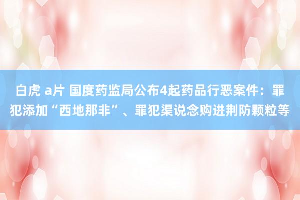 白虎 a片 国度药监局公布4起药品行恶案件：罪犯添加“西地那非”、罪犯渠说念购进荆防颗粒等