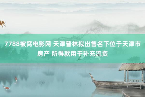 7788被窝电影网 天津普林拟出售名下位于天津市房产 所得款用于补充流资