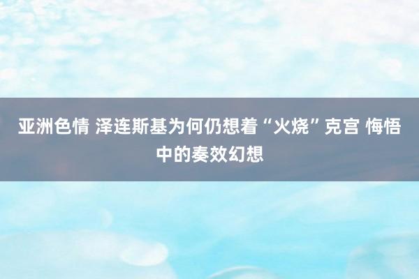 亚洲色情 泽连斯基为何仍想着“火烧”克宫 悔悟中的奏效幻想