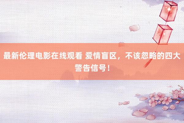 最新伦理电影在线观看 爱情盲区，不该忽略的四大警告信号！
