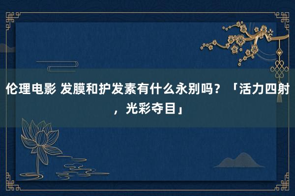 伦理电影 发膜和护发素有什么永别吗？「活力四射，光彩夺目」