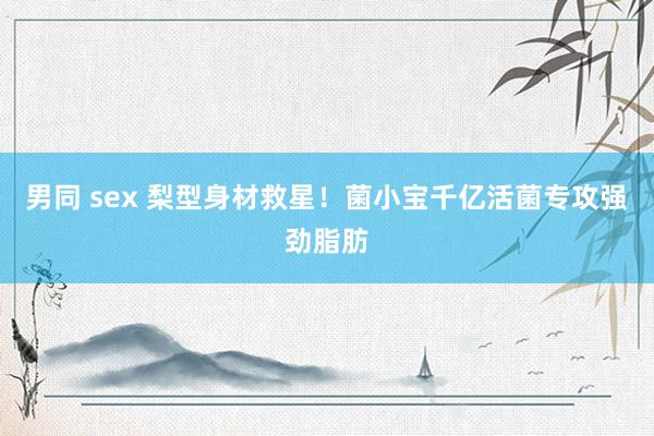 男同 sex 梨型身材救星！菌小宝千亿活菌专攻强劲脂肪