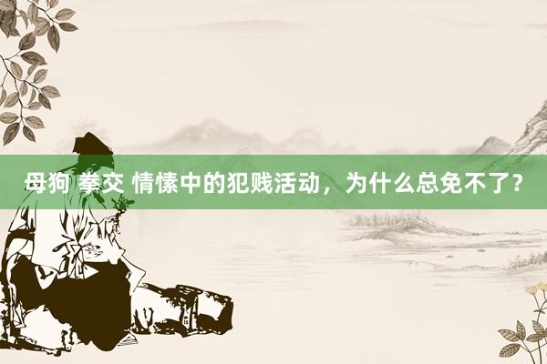 母狗 拳交 情愫中的犯贱活动，为什么总免不了？