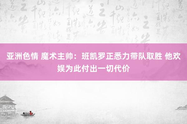 亚洲色情 魔术主帅：班凯罗正悉力带队取胜 他欢娱为此付出一切代价