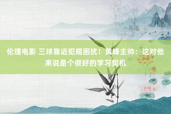 伦理电影 三球靠近犯规困扰！黄蜂主帅：这对他来说是个很好的学习契机