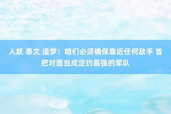 人妖 泰文 追梦：咱们必须确保靠近任何敌手 皆把对面当成定约最强的军队
