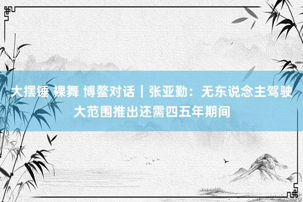 大摆锤 裸舞 博鳌对话｜张亚勤：无东说念主驾驶大范围推出还需四五年期间