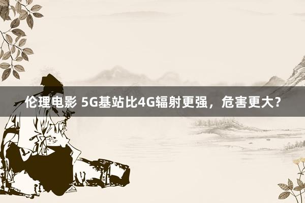 伦理电影 5G基站比4G辐射更强，危害更大？