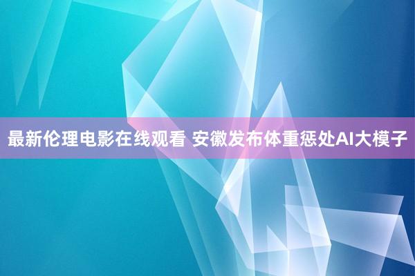 最新伦理电影在线观看 安徽发布体重惩处AI大模子
