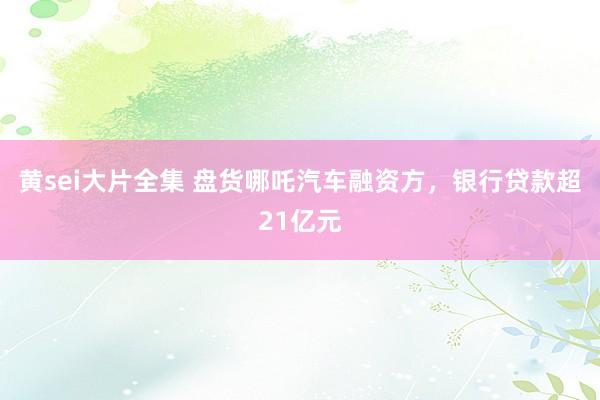 黄sei大片全集 盘货哪吒汽车融资方，银行贷款超21亿元