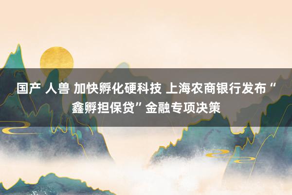 国产 人兽 加快孵化硬科技 上海农商银行发布“鑫孵担保贷”金融专项决策