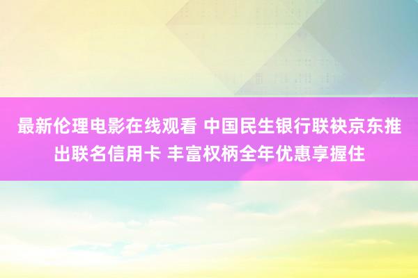 最新伦理电影在线观看 中国民生银行联袂京东推出联名信用卡 丰富权柄全年优惠享握住