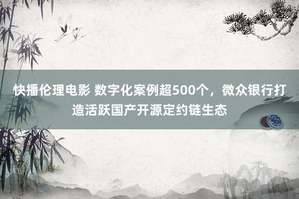 快播伦理电影 数字化案例超500个，微众银行打造活跃国产开源定约链生态