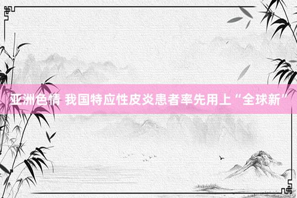 亚洲色情 我国特应性皮炎患者率先用上“全球新”