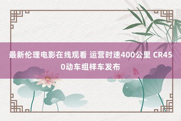 最新伦理电影在线观看 运营时速400公里 CR450动车组样车发布