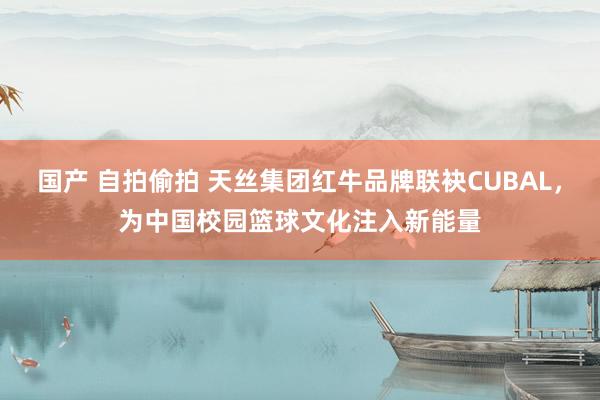 国产 自拍偷拍 天丝集团红牛品牌联袂CUBAL，为中国校园篮球文化注入新能量
