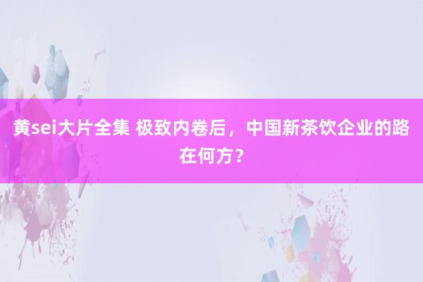 黄sei大片全集 极致内卷后，中国新茶饮企业的路在何方？