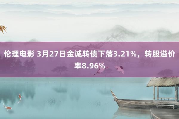 伦理电影 3月27日金诚转债下落3.21%，转股溢价率8.96%