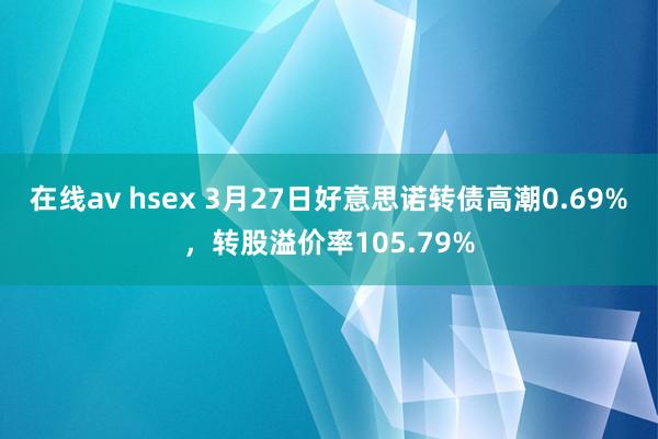 在线av hsex 3月27日好意思诺转债高潮0.69%，转股溢价率105.79%