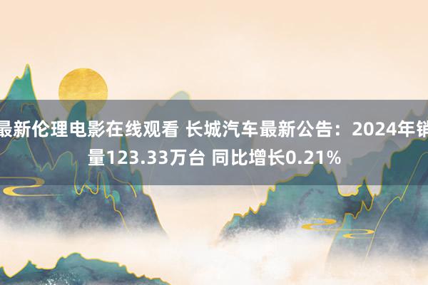 最新伦理电影在线观看 长城汽车最新公告：2024年销量123.33万台 同比增长0.21%