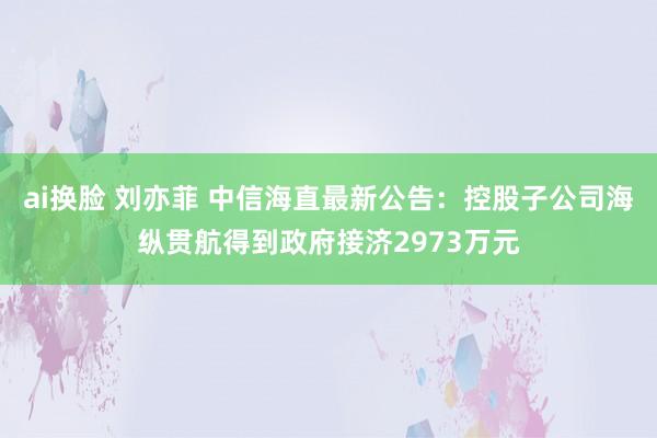 ai换脸 刘亦菲 中信海直最新公告：控股子公司海纵贯航得到政府接济2973万元
